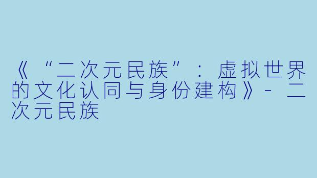 《“二次元民族”：虚拟世界的文化认同与身份建构》-二次元民族