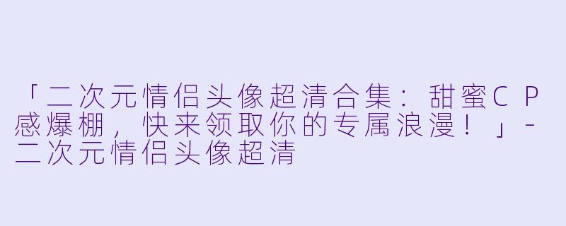 「二次元情侣头像超清合集：甜蜜CP感爆棚，快来领取你的专属浪漫！」-二次元情侣头像超清