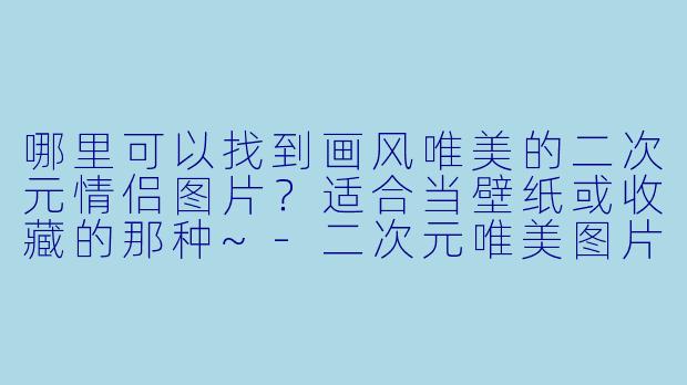 哪里可以找到画风唯美的二次元情侣图片？适合当壁纸或收藏的那种~-二次元唯美图片情侣