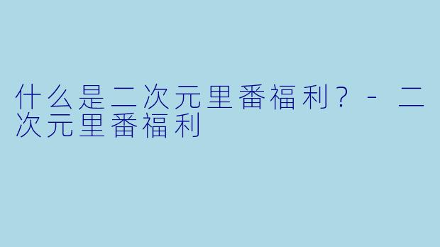 什么是二次元里番福利？-二次元里番福利