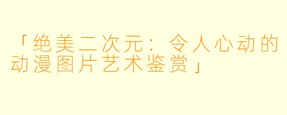 「绝美二次元：令人心动的动漫图片艺术鉴赏」