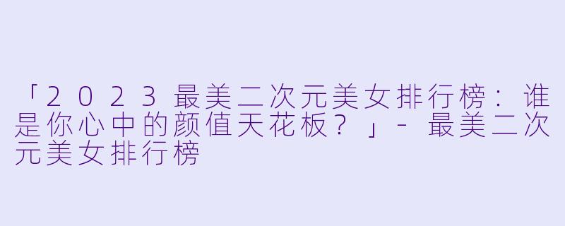 「2023最美二次元美女排行榜：谁是你心中的颜值天花板？」-最美二次元美女排行榜