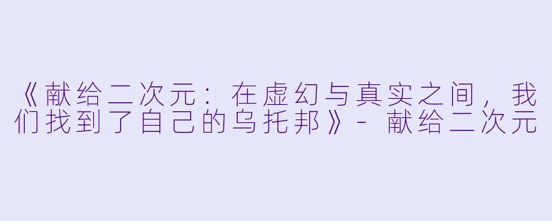 《献给二次元：在虚幻与真实之间，我们找到了自己的乌托邦》-献给二次元