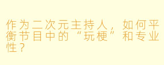 作为二次元主持人,如何平衡节目中的“玩梗”和专业性?