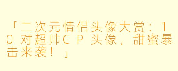 「二次元情侣头像大赏：10对超帅CP头像，甜蜜暴击来袭！」