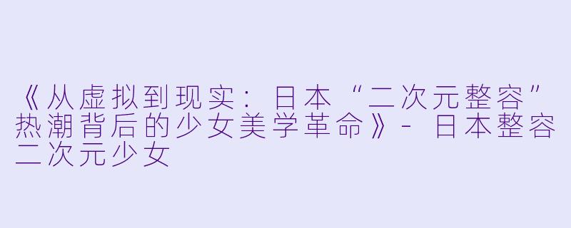 《从虚拟到现实：日本“二次元整容”热潮背后的少女美学革命》-日本整容二次元少女