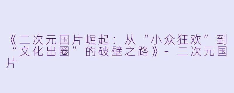 《二次元国片崛起：从“小众狂欢”到“文化出圈”的破壁之路》-二次元国片