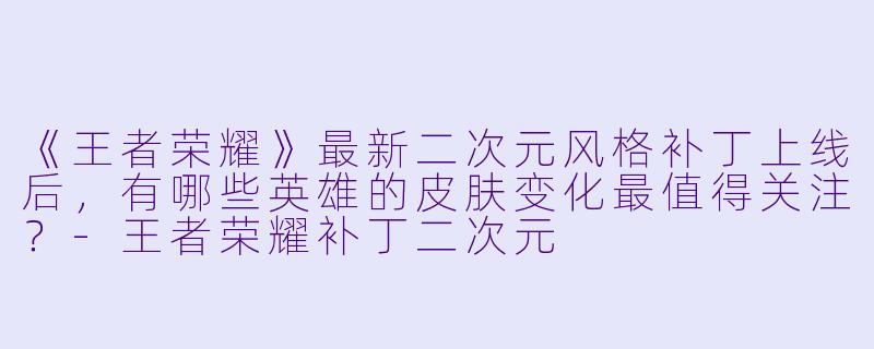 《王者荣耀》最新二次元风格补丁上线后，有哪些英雄的皮肤变化最值得关注？-王者荣耀补丁二次元