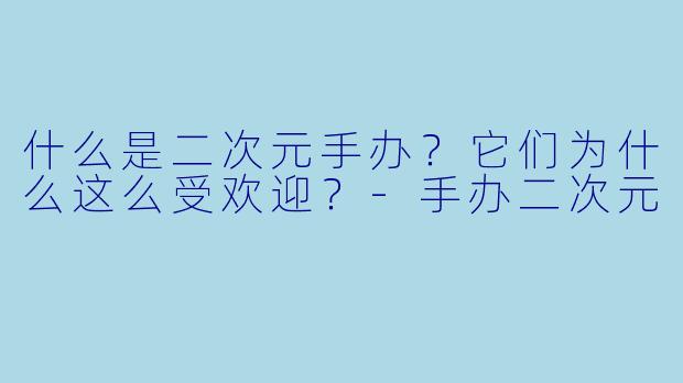 什么是二次元手办？它们为什么这么受欢迎？-手办二次元