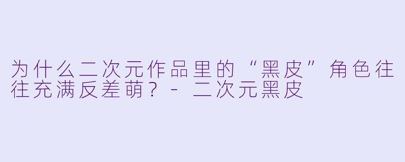 为什么二次元作品里的“黑皮”角色往往充满反差萌?