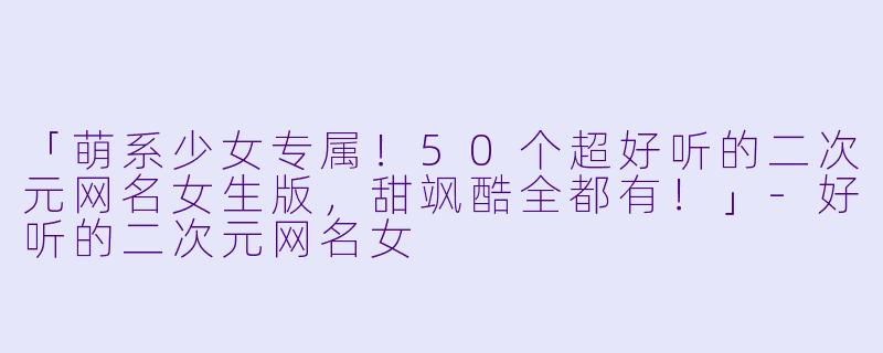 「萌系少女专属！50个超好听的二次元网名女生版，甜飒酷全都有！」-好听的二次元网名女