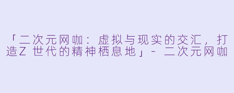 「二次元网咖：虚拟与现实的交汇，打造Z世代的精神栖息地」-二次元网咖