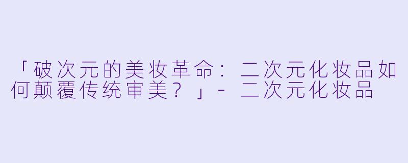 「破次元的美妆革命：二次元化妆品如何颠覆传统审美？」-二次元化妆品