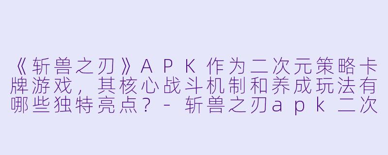 《斩兽之刃》APK作为二次元策略卡牌游戏,其核心战斗机制和养成玩法有哪些独特亮点?