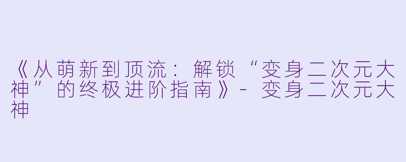 《从萌新到顶流：解锁“变身二次元大神”的终极进阶指南》-变身二次元大神