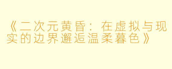 《二次元黄昏：在虚拟与现实的边界邂逅温柔暮色》