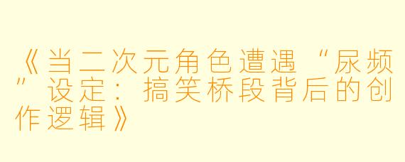 《当二次元角色遭遇“尿频”设定：搞笑桥段背后的创作逻辑》