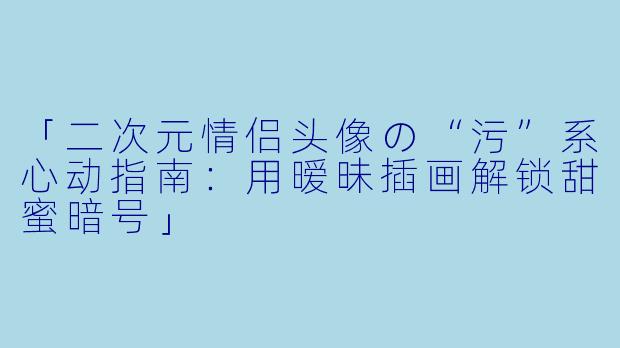 「二次元情侣头像の“污”系心动指南：用暧昧插画解锁甜蜜暗号」