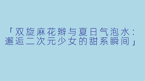 「双旋麻花辫与夏日气泡水：邂逅二次元少女的甜系瞬间」