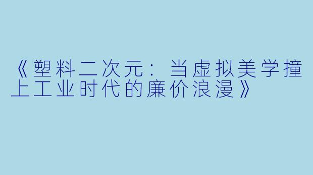 《塑料二次元：当虚拟美学撞上工业时代的廉价浪漫》