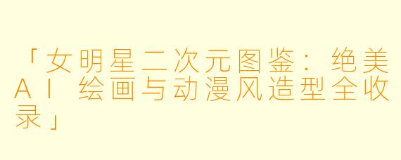 「女明星二次元图鉴：绝美AI绘画与动漫风造型全收录」