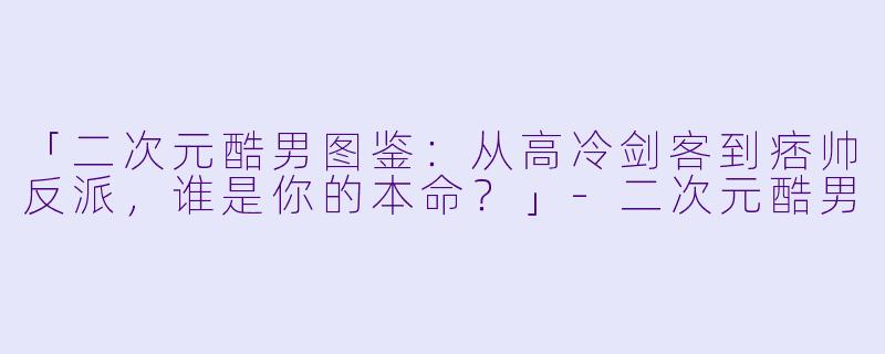 「二次元酷男图鉴:从高冷剑客到痞帅反派,谁是你的本命?」
