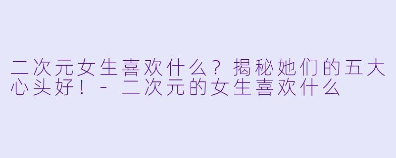 二次元女生喜欢什么？揭秘她们的五大心头好！-二次元的女生喜欢什么