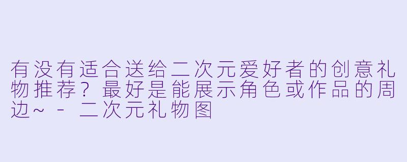 有没有适合送给二次元爱好者的创意礼物推荐？最好是能展示角色或作品的周边~-二次元礼物图