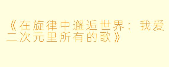 《在旋律中邂逅世界：我爱二次元里所有的歌》