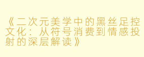 《二次元美学中的黑丝足控文化：从符号消费到情感投射的深层解读》