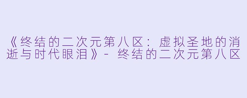 《终结的二次元第八区：虚拟圣地的消逝与时代眼泪》-终结的二次元第八区