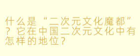 什么是“二次元文化魔都”?它在中国二次元文化中有怎样的地位?