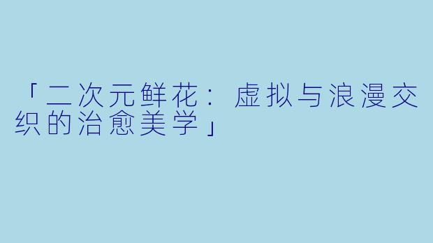 「二次元鲜花：虚拟与浪漫交织的治愈美学」