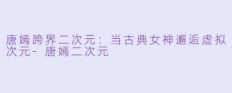 唐嫣跨界二次元：当古典女神邂逅虚拟次元-唐嫣二次元