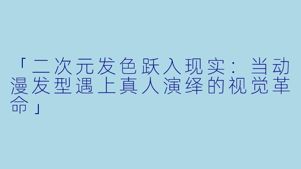 「二次元发色跃入现实：当动漫发型遇上真人演绎的视觉革命」