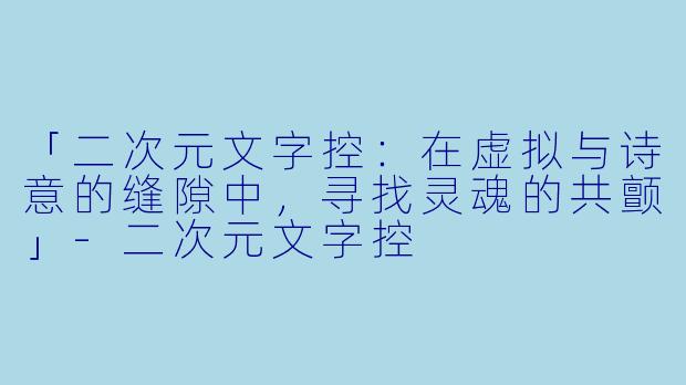 「二次元文字控：在虚拟与诗意的缝隙中，寻找灵魂的共颤」-二次元文字控