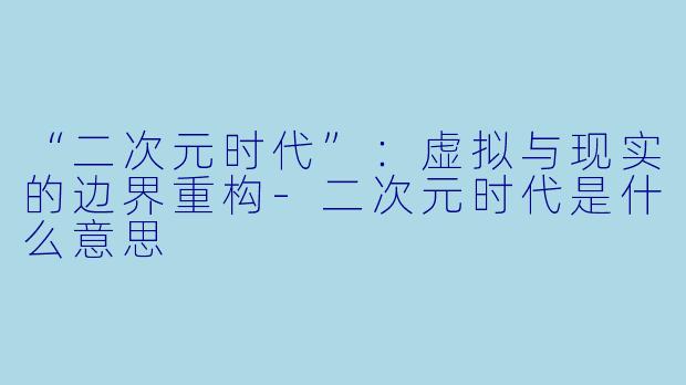 “二次元时代”：虚拟与现实的边界重构-二次元时代是什么意思