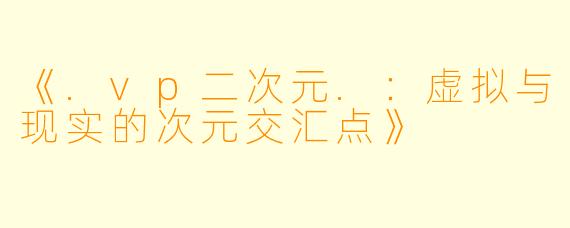 《.vp二次元.：虚拟与现实的次元交汇点》