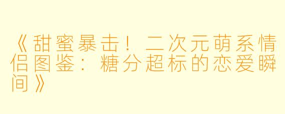 《甜蜜暴击！二次元萌系情侣图鉴：糖分超标的恋爱瞬间》