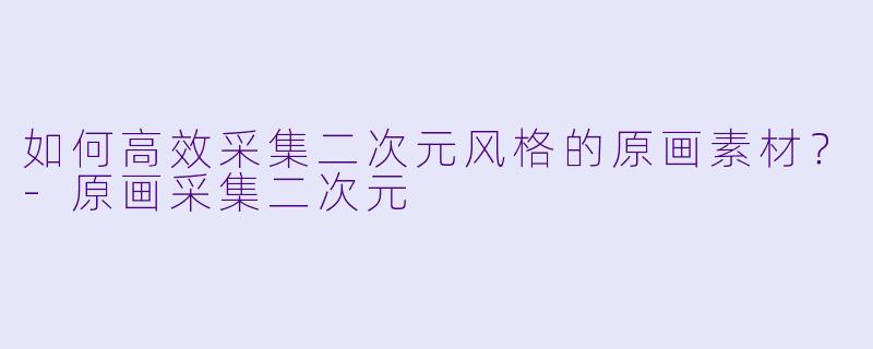 如何高效采集二次元风格的原画素材？-原画采集二次元