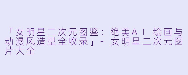 「女明星二次元图鉴：绝美AI绘画与动漫风造型全收录」-女明星二次元图片大全