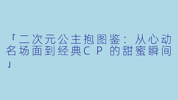 「二次元公主抱图鉴：从心动名场面到经典CP的甜蜜瞬间」