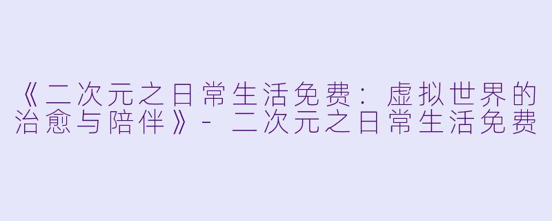 《二次元之日常生活免费：虚拟世界的治愈与陪伴》-二次元之日常生活免费