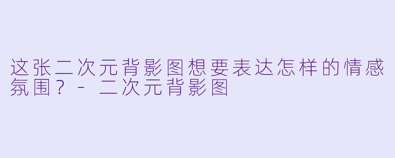 这张二次元背影图想要表达怎样的情感氛围？-二次元背影图