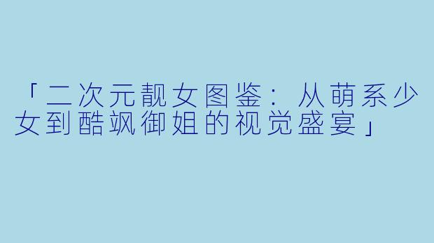 「二次元靓女图鉴：从萌系少女到酷飒御姐的视觉盛宴」
