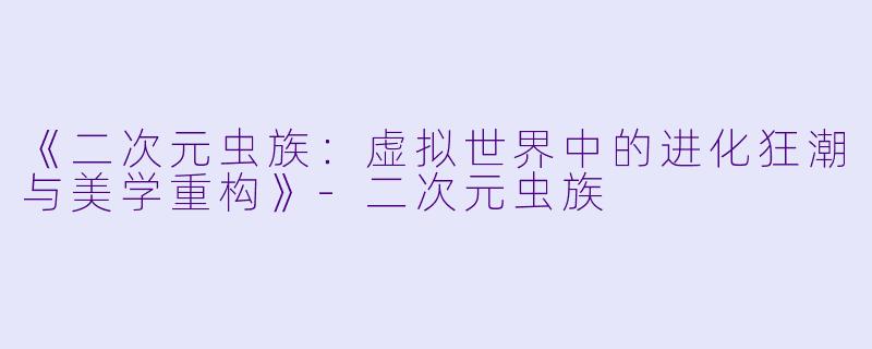 《二次元虫族：虚拟世界中的进化狂潮与美学重构》-二次元虫族