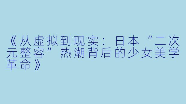 《从虚拟到现实：日本“二次元整容”热潮背后的少女美学革命》