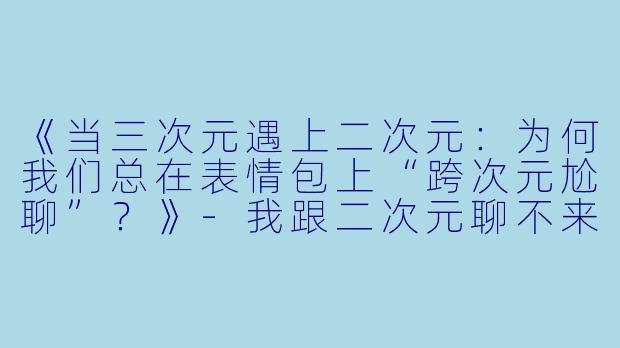 《当三次元遇上二次元：为何我们总在表情包上“跨次元尬聊”？》-我跟二次元聊不来表情