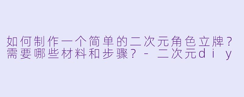 如何制作一个简单的二次元角色立牌？需要哪些材料和步骤？-二次元diy