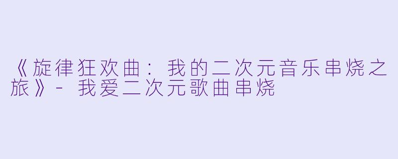 《旋律狂欢曲：我的二次元音乐串烧之旅》-我爱二次元歌曲串烧